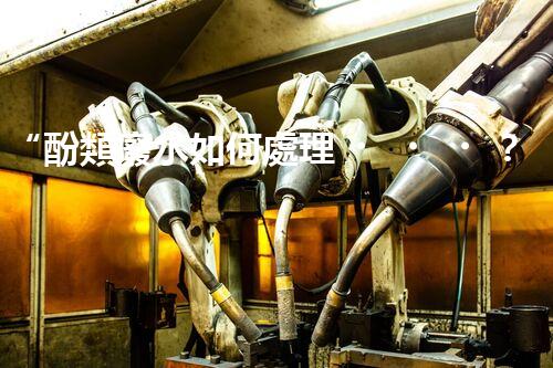 “酚類廢水如何處理？高效環(huán)保新方法引領(lǐng)綠色以后”